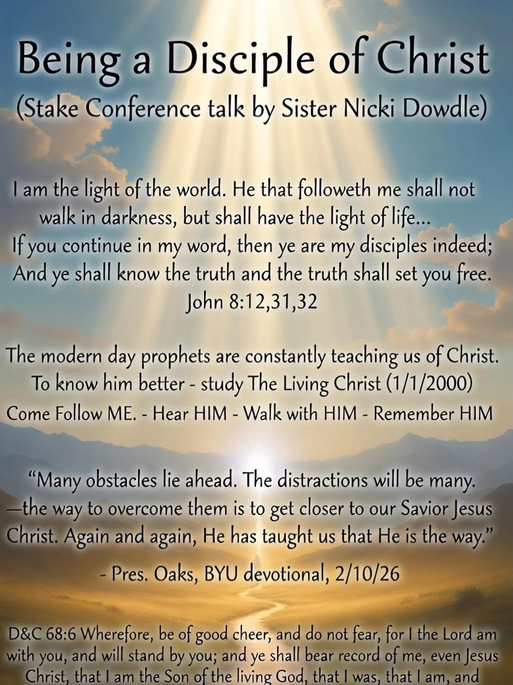Quote graphic titled "Being a Disciple of Christ (Stake Conference talk by Sister Nicki Dowdle)" featuring John 8:12, 31–32; an invitation to study The Living Christ and to Come Follow Me, Hear Him, Walk with Him, and Remember Him; a quote from President Oaks's BYU devotional (Feb 10, 2026) that the way to overcome the many distractions ahead is to get closer to Jesus Christ; and D&C 68:6.