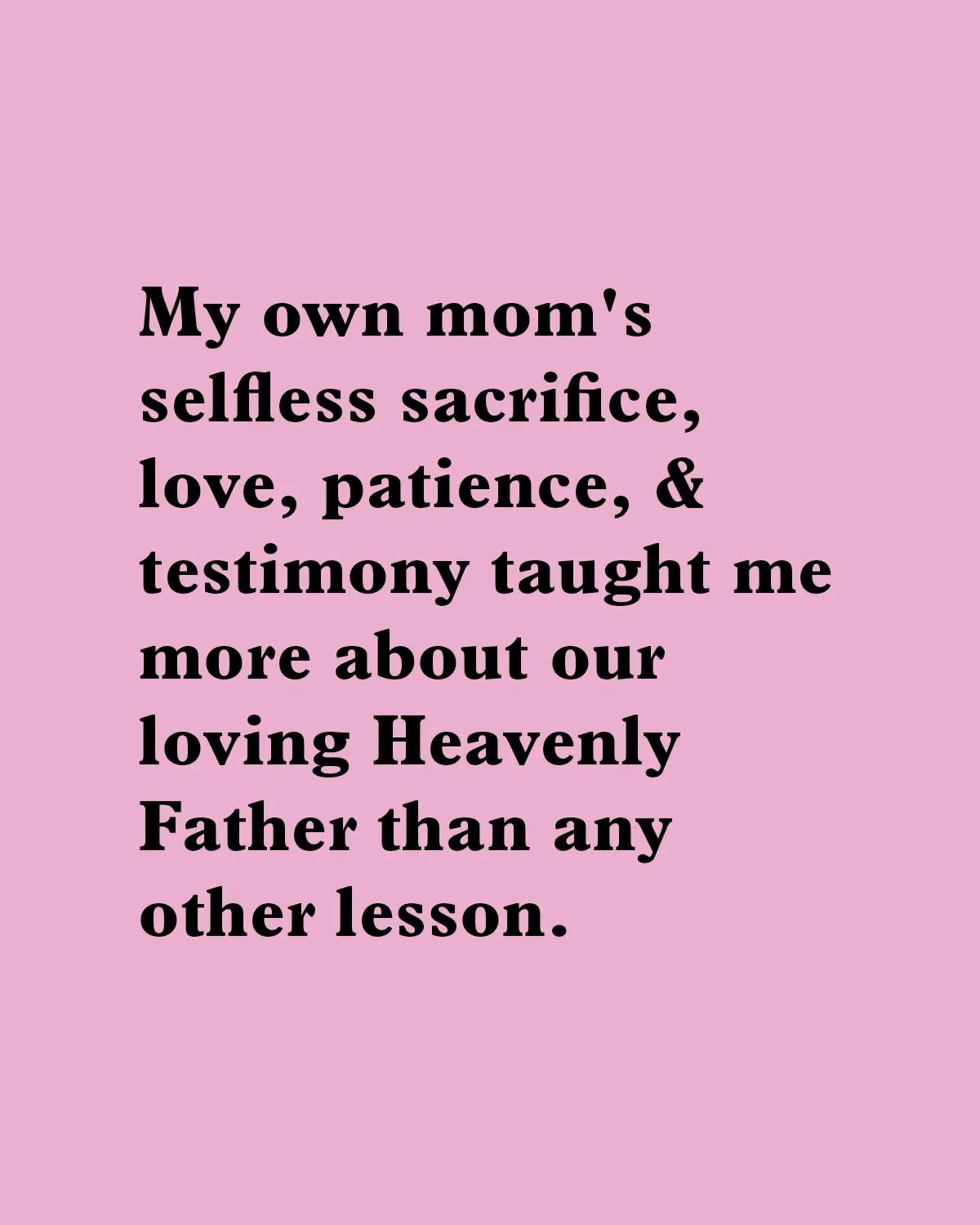"My own mom's selfless sacrifice, love, patience, & testimony taught me more about our loving Heavenly Father than any other lesson."