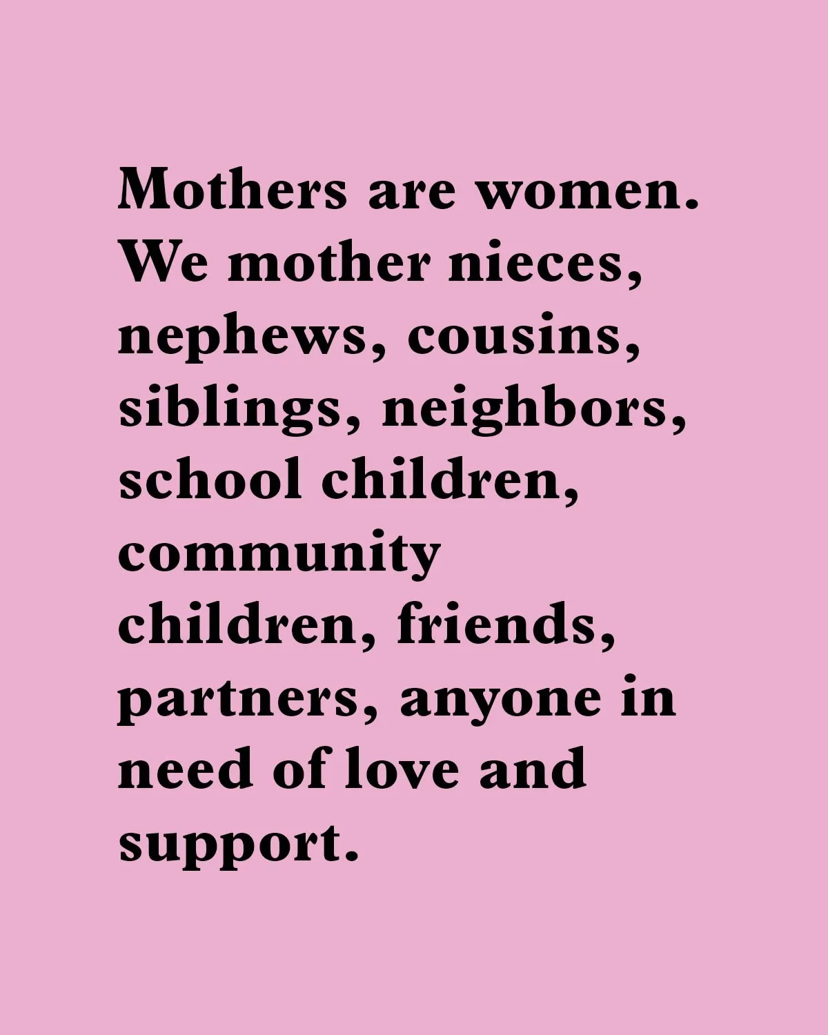 "Mothers are women. We mother nieces, nephews, cousins, siblings, neighbors, school children, community children, friends, partners, anyone in need of love and support."