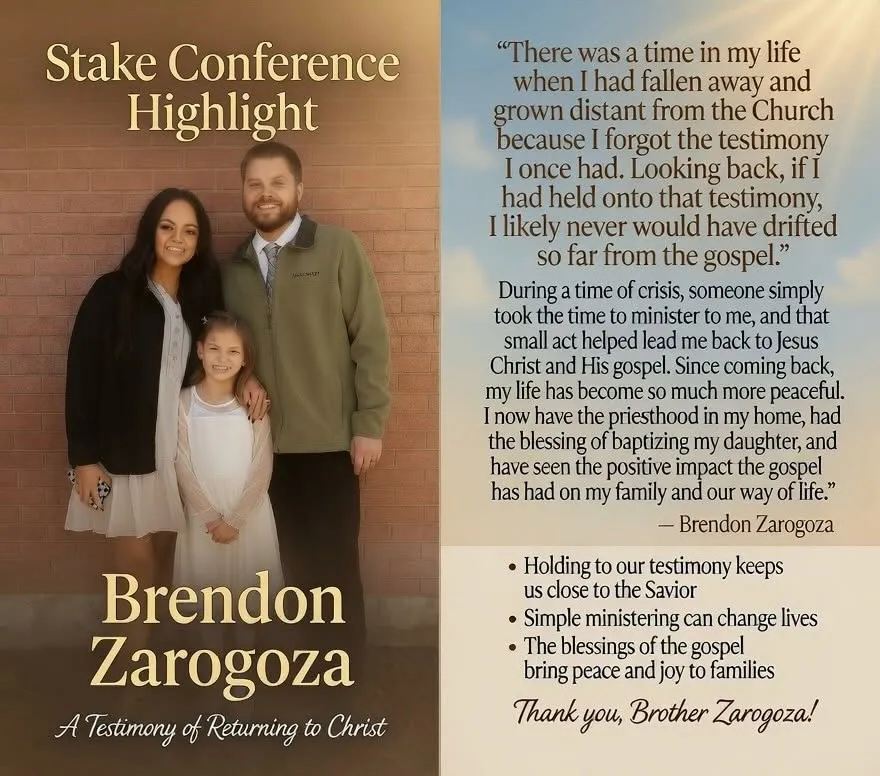 Stake Conference Highlight featuring Brendon Zarogoza with his family. His testimony of returning to Christ: "There was a time in my life when I had fallen away and grown distant from the Church because I forgot the testimony I once had." During a time of crisis, someone took the time to minister to him, helping lead him back to Jesus Christ and His gospel. Key points: holding to our testimony keeps us close to the Savior; simple ministering can change lives; the blessings of the gospel bring peace and joy to families.